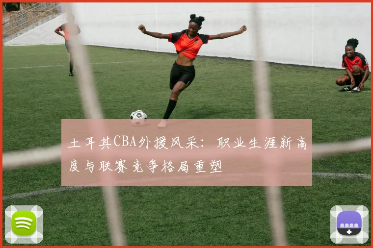 土耳其CBA外援风采：职业生涯新高度与联赛竞争格局重塑